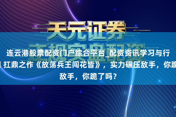 连云港股票配资门户综合平台_配资资讯学习与行情说明 扛鼎之作《放荡兵王闯花皆》，实力碾压敌手，你跪了吗？