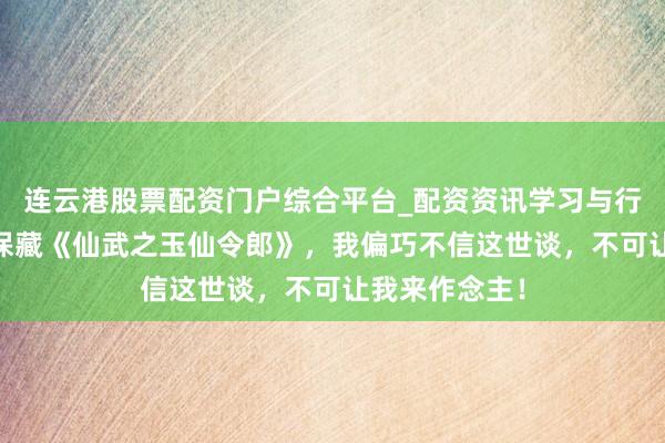 连云港股票配资门户综合平台_配资资讯学习与行情说明 独家保藏《仙武之玉仙令郎》，我偏巧不信这世谈，不可让我来作念主！