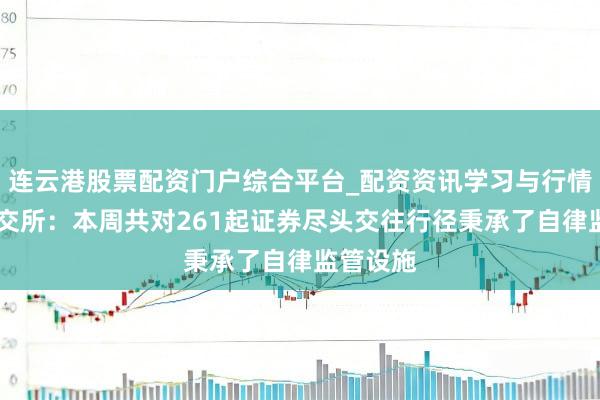 连云港股票配资门户综合平台_配资资讯学习与行情说明 深交所：本周共对261起证券尽头交往行径秉承了自律监管设施