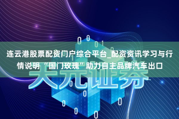 连云港股票配资门户综合平台_配资资讯学习与行情说明 “国门玫瑰”助力自主品牌汽车出口