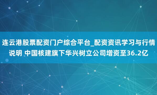 连云港股票配资门户综合平台_配资资讯学习与行情说明 中国核建旗下华兴树立公司增资至36.2亿