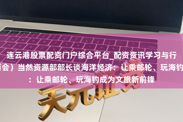 连云港股票配资门户综合平台_配资资讯学习与行情说明 (世界两会)当然资源部部长谈海洋经济:让乘邮轮、玩海钓成为文旅新前锋